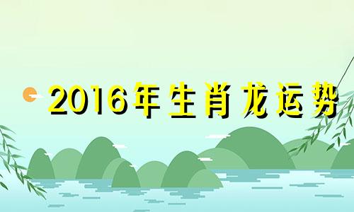 2016年生肖龙运势 属龙2016年运势及运程每月运程