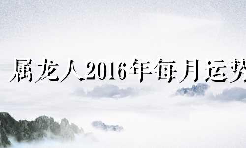 属龙人2016年每月运势 生肖龙2016年运势大全