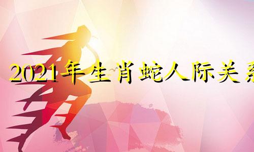 2021年生肖蛇人际关系 蛇人生于10月