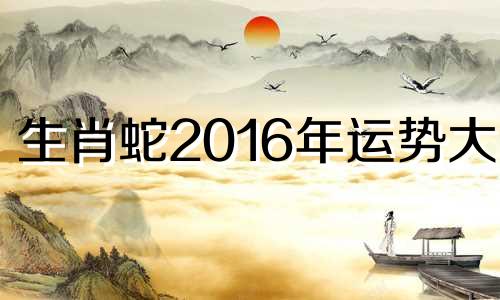 生肖蛇2016年运势大全 2016年蛇的运程