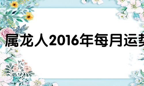 属龙人2016年每月运势 生肖龙2021年8月16日运势