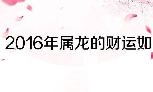 2016年属龙的财运如何 生肖龙2021年8月16日运势