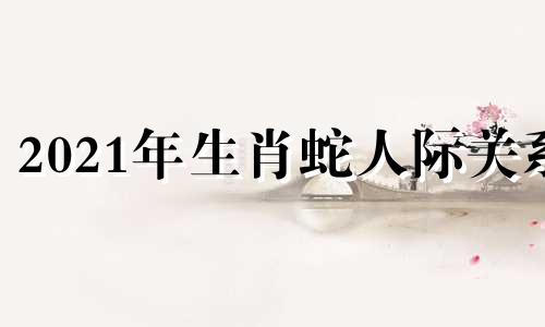 2021年生肖蛇人际关系 南翌说生肖2021生肖蛇的