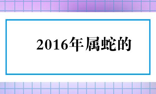 2016年属蛇的 2016年属蛇的是什么命