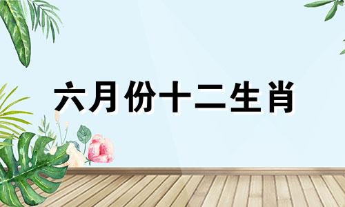 六月份十二生肖 6月份十二生肖运势