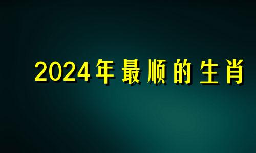 2024年最顺的生肖 2024年生肖属相