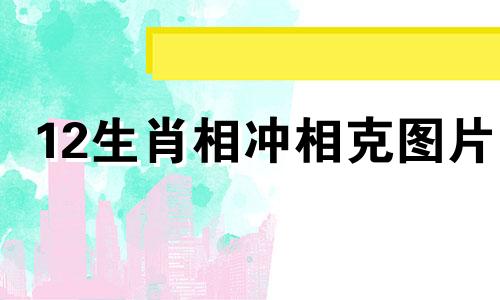 12生肖相冲相克图片 十二生肖相冲相克表生肖属相婚配