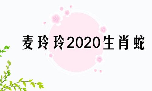 麦玲玲2020生肖蛇 麦玲玲2021年运程十二生肖运程蛇