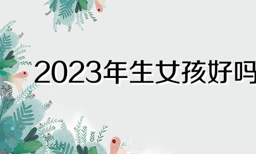 2023年生女孩好吗 2023年生女儿的最佳受孕时间