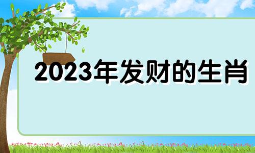 2023年发财的生肖 2023年哪些生肖运气好