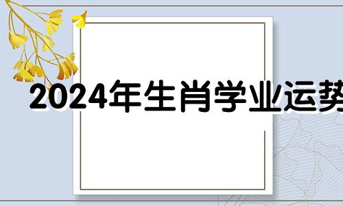 2024年生肖学业运势 哪些属相学习运旺盛