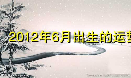 2012年6月出生的运势 2012年六月十二是什么命