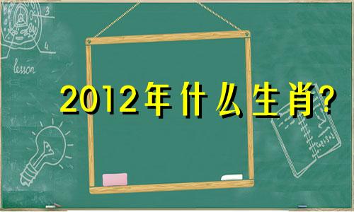 2012年什么生肖? 2012年生肖对照表