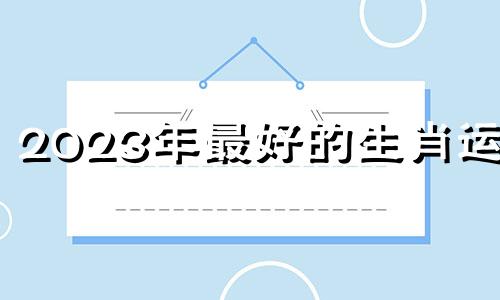 2023年最好的生肖运势 2023年最好运生肖