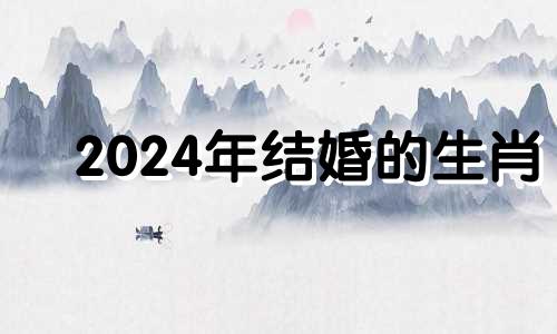 2024年结婚的生肖 2024年有什么适合结婚的日子