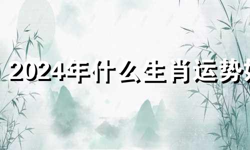 2024年什么生肖运势好 2024年十二生肖运势详解(最新完整版)