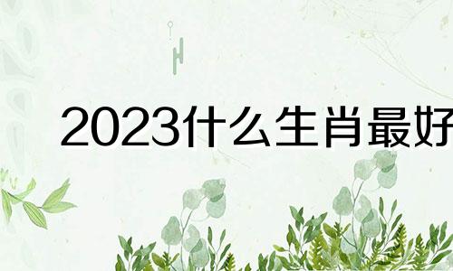 2023什么生肖最好 2023年最顺的生肖