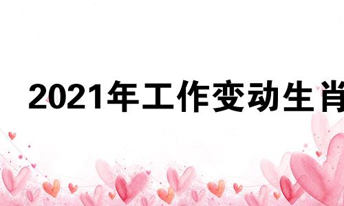 2021年工作变动生肖 今年适合调动工作吗