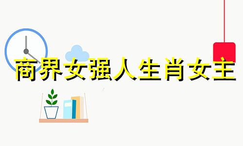 商界女强人生肖女主 女强人生肖排行榜