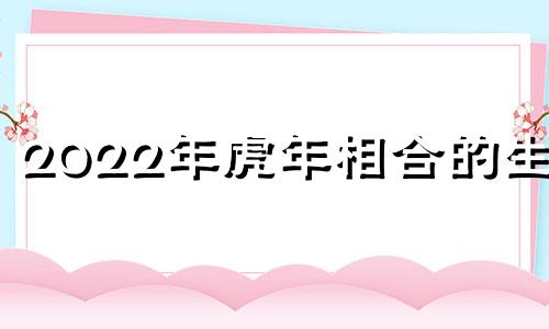 2022年虎年相合的生肖 2022年虎和什么生肖相冲