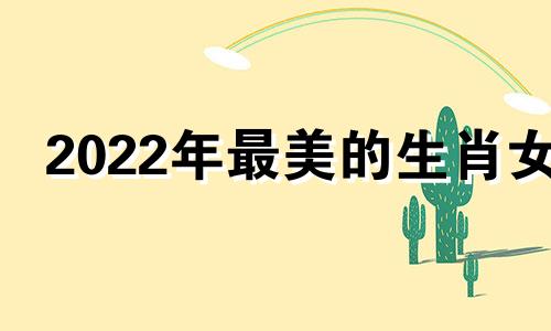 2022年最美的生肖女 哪个生肖女人越来越漂亮