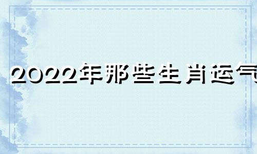 2022年那些生肖运气好 2022年最好的生肖运势