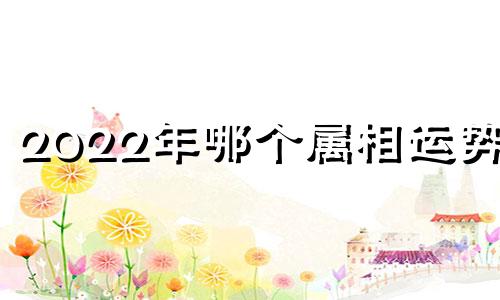 2022年哪个属相运势好 2022年哪个属相财运最旺