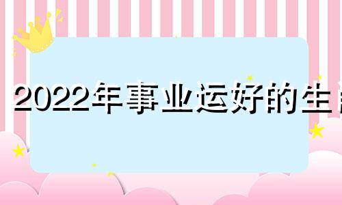 2022年事业运好的生肖 2022年事业运旺的星座