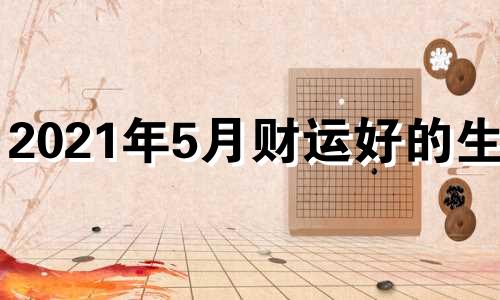 2021年5月财运好的生肖 2021年5月运势最好的生肖