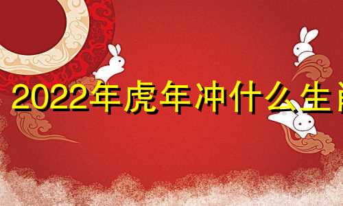 2022年虎年冲什么生肖 2022年属虎的和属什么的相冲