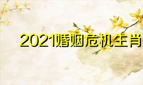 2021婚姻危机生肖 婚姻危机什么意思