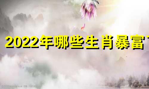 2022年哪些生肖暴富了 2022年哪些生肖旺