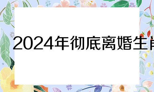 2024年彻底离婚生肖 最容易得精神病的生肖