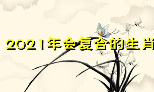 2021年会复合的生肖女 2021能复合的生肖