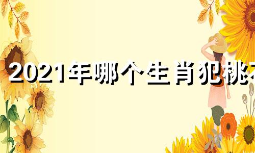 2021年哪个生肖犯桃花 2022什么生肖犯桃花