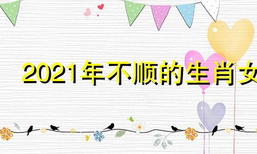 2021年不顺的生肖女 2022年运势不好的生肖