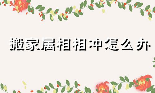 搬家属相相冲怎么办 搬家跟属相犯冲对谁不好