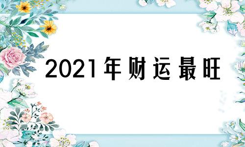 2021年财运最旺 查一下2021年的财运怎么样