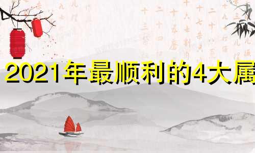 2021年最顺利的4大属相 2021年属什么生肖最顺