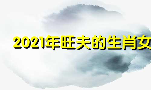 2021年旺夫的生肖女 旺夫旺妻的生肖