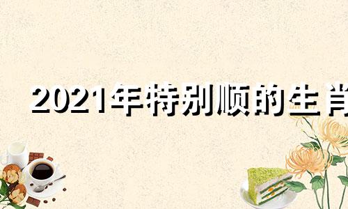 2021年特别顺的生肖 2022年比较顺的生肖