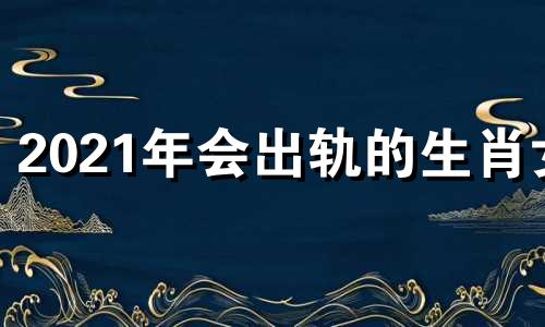 2021年会出轨的生肖女 2021年会出轨的生肖是什么