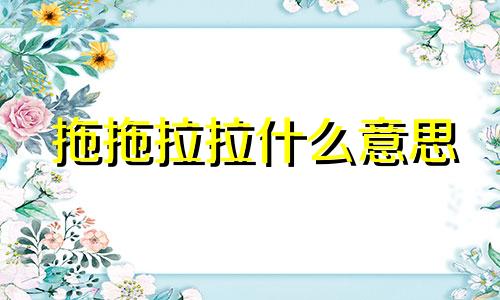 拖拖拉拉什么意思 拖拖拉拉的反义词是什么