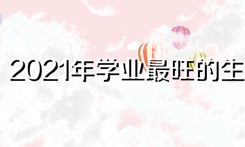 2021年学业最旺的生肖 考试顺利 能成大器