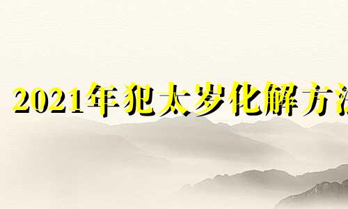 2021年犯太岁化解方法 2021年犯太岁怎么办怎么可以破解