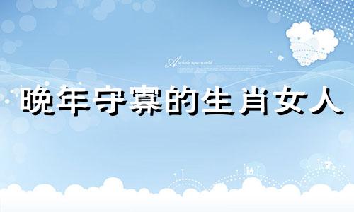 晚年守寡的生肖女人 晚年守寡的生肖女是哪个