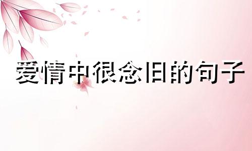 爱情中很念旧的句子 念旧的人对待爱情