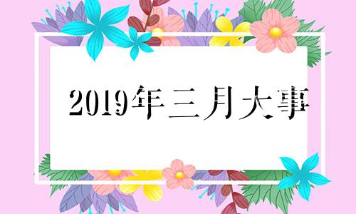 2019年三月大事 2019年三月份重大事件