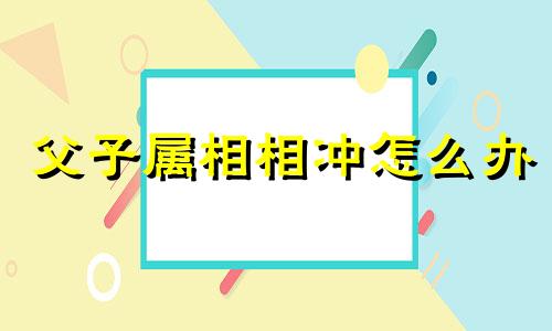 父子属相相冲怎么办 父子之间属相相冲