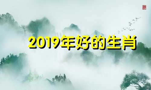 2019年好的生肖 属什么生肖2019